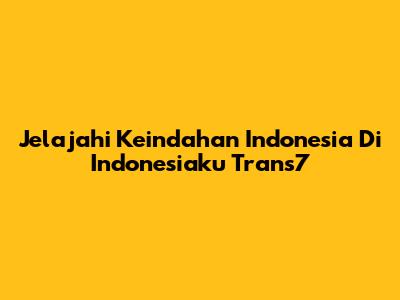 Jelajahi Keindahan Indonesia Di Indonesiaku Trans7