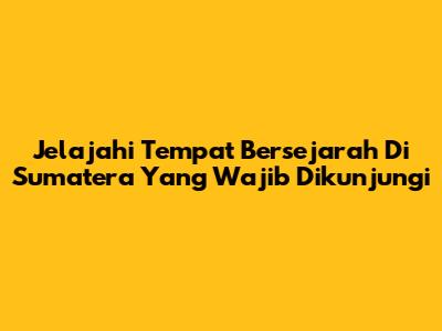 Jelajahi Tempat Bersejarah Di Sumatera Yang Wajib Dikunjungi