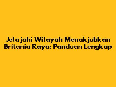 Jelajahi Wilayah Menakjubkan Britania Raya: Panduan Lengkap