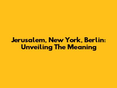 Jerusalem, New York, Berlin: Unveiling The Meaning