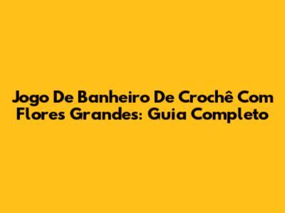 Jogo De Banheiro De Crochê Com Flores Grandes: Guia Completo