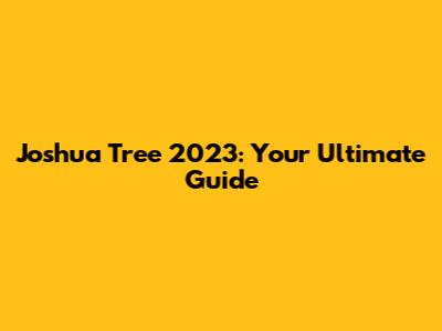 Joshua Tree 2023: Your Ultimate Guide