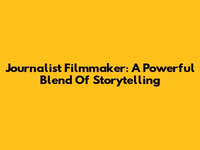 Journalist Filmmaker: A Powerful Blend Of Storytelling
