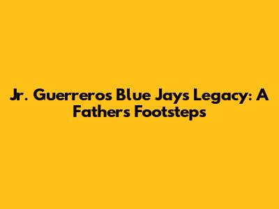Jr. Guerrero's Blue Jays Legacy: A Father's Footsteps