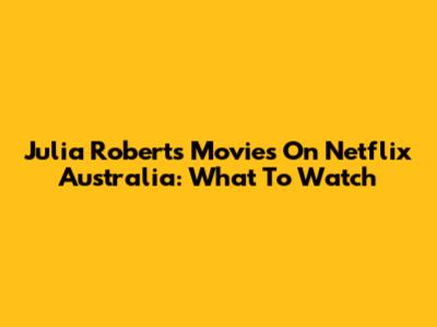Julia Roberts Movies On Netflix Australia: What To Watch