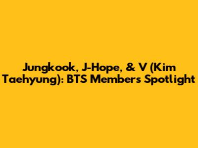 Jungkook, J-Hope, & V (Kim Taehyung): BTS Members Spotlight