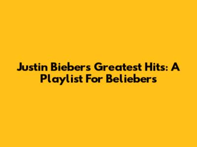 Justin Bieber's Greatest Hits: A Playlist For Beliebers