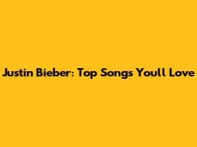 Justin Bieber: Top Songs You'll Love