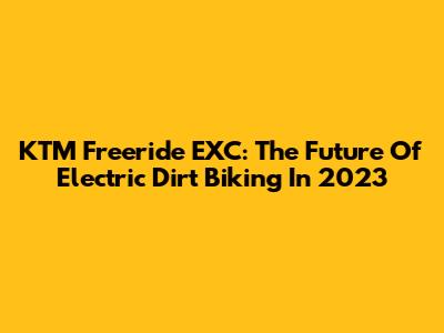 KTM Freeride EXC: The Future Of Electric Dirt Biking In 2023