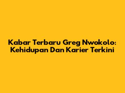 Kabar Terbaru Greg Nwokolo: Kehidupan Dan Karier Terkini