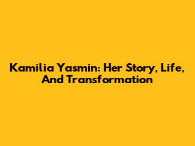 Kamilia Yasmin: Her Story, Life, And Transformation