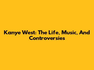 Kanye West: The Life, Music, And Controversies