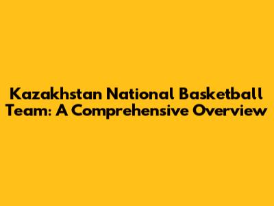 Kazakhstan National Basketball Team: A Comprehensive Overview