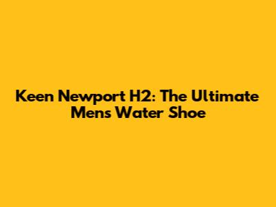 Keen Newport H2: The Ultimate Men's Water Shoe