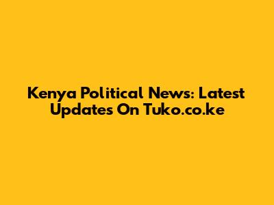Kenya Political News: Latest Updates On Tuko.co.ke