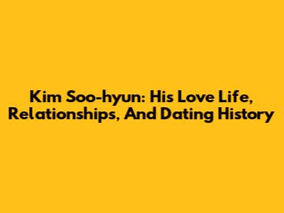 Kim Soo-hyun: His Love Life, Relationships, And Dating History
