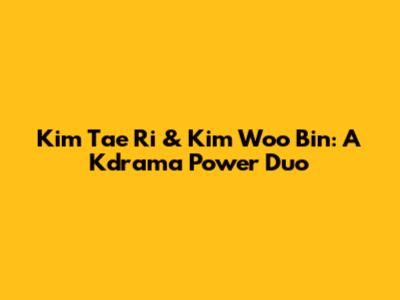 Kim Tae Ri & Kim Woo Bin: A Kdrama Power Duo