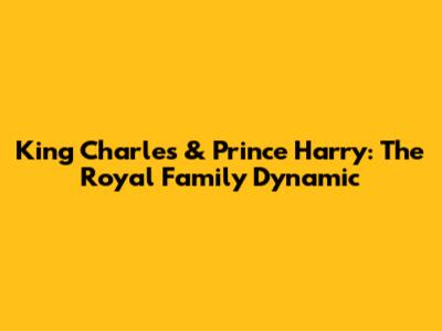 King Charles & Prince Harry: The Royal Family Dynamic