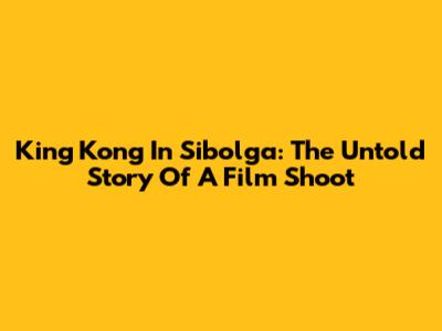 King Kong In Sibolga: The Untold Story Of A Film Shoot