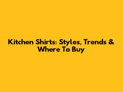 Kitchen Shirts: Styles, Trends & Where To Buy