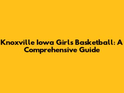 Knoxville Iowa Girls Basketball: A Comprehensive Guide