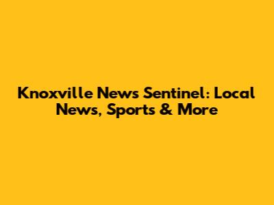 Knoxville News Sentinel: Local News, Sports & More