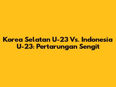 Korea Selatan U-23 Vs. Indonesia U-23: Pertarungan Sengit