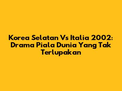 Korea Selatan Vs Italia 2002: Drama Piala Dunia Yang Tak Terlupakan