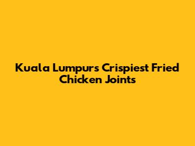 Kuala Lumpur's Crispiest Fried Chicken Joints