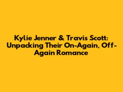Kylie Jenner & Travis Scott: Unpacking Their On-Again, Off-Again Romance