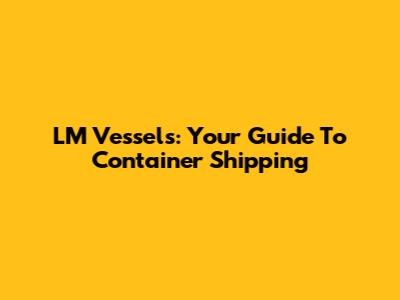 LM Vessels: Your Guide To Container Shipping