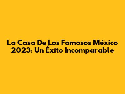 La Casa De Los Famosos México 2023: Un Éxito Incomparable