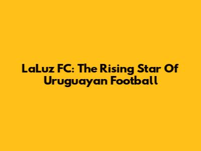 LaLuz FC: The Rising Star Of Uruguayan Football