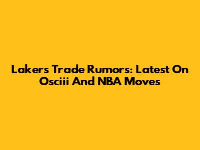 Lakers Trade Rumors: Latest On Osciii And NBA Moves