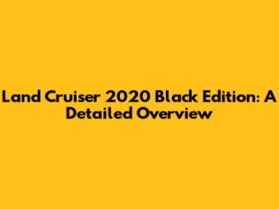 Land Cruiser 2020 Black Edition: A Detailed Overview