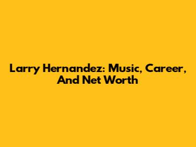 Larry Hernandez: Music, Career, And Net Worth