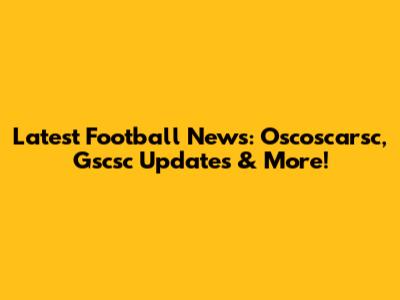 Latest Football News: Oscoscarsc, Gscsc Updates & More!