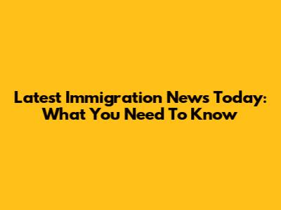 Latest Immigration News Today: What You Need To Know