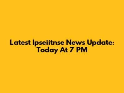 Latest Ipseiitnse News Update: Today At 7 PM