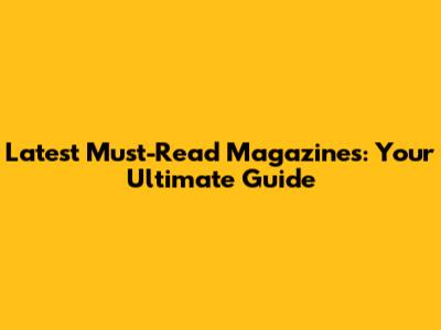 Latest Must-Read Magazines: Your Ultimate Guide
