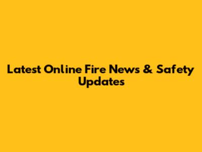 Latest Online Fire News & Safety Updates