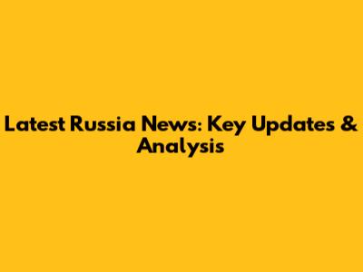 Latest Russia News: Key Updates & Analysis