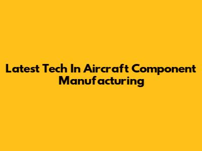 Latest Tech In Aircraft Component Manufacturing