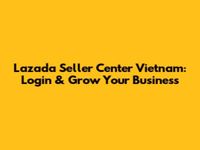 Lazada Seller Center Vietnam: Login & Grow Your Business
