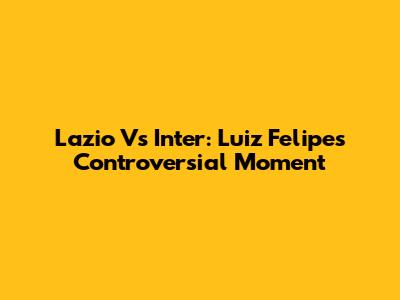 Lazio Vs Inter: Luiz Felipe's Controversial Moment