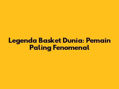 Legenda Basket Dunia: Pemain Paling Fenomenal
