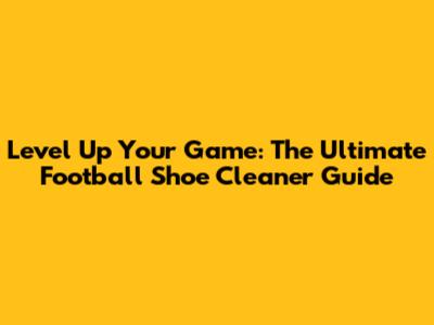 Level Up Your Game: The Ultimate Football Shoe Cleaner Guide