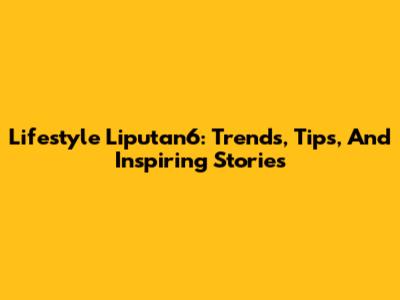 Lifestyle Liputan6: Trends, Tips, And Inspiring Stories