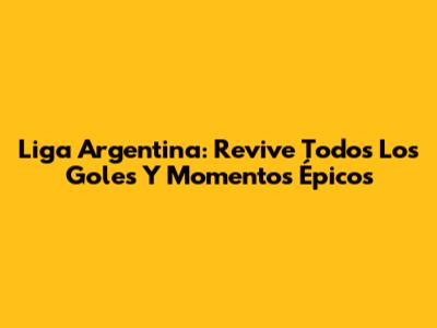 Liga Argentina: Revive Todos Los Goles Y Momentos Épicos