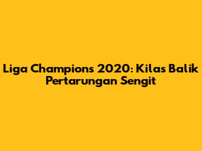 Liga Champions 2020: Kilas Balik Pertarungan Sengit